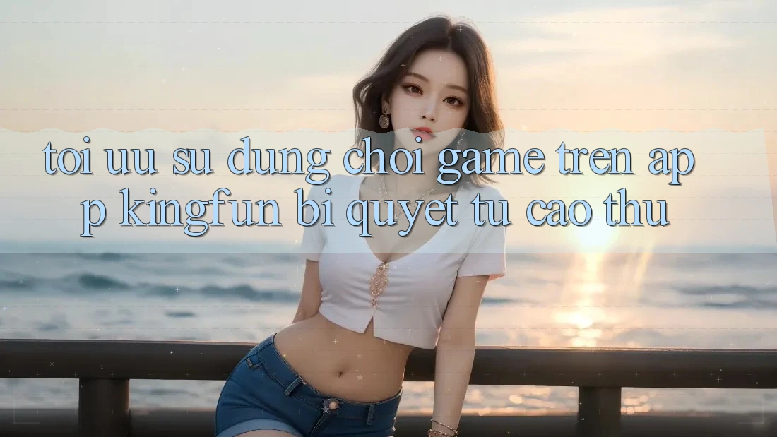 Tối Ưu Sử dụng Chơi Game Trên App Kingfun: Bí Quyết Từ Cao Thủ