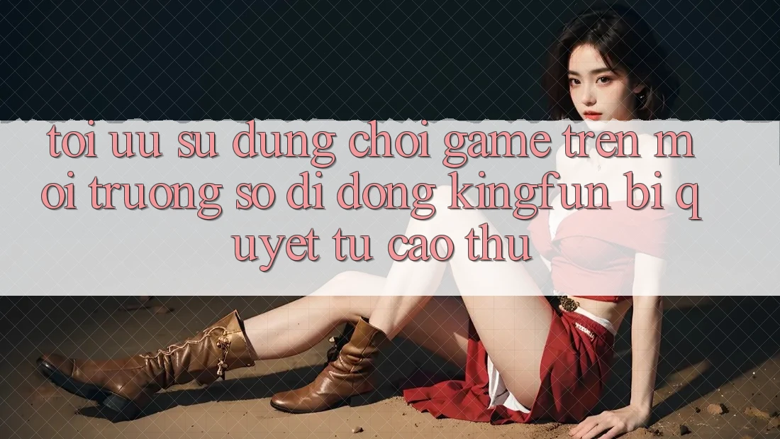 Tối Ưu Sử dụng Chơi Game Trên Môi trường số di động Kingfun: Bí Quyết Từ Cao Thủ