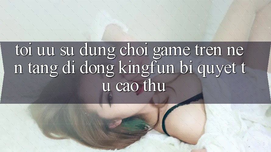 Tối Ưu Sử dụng Chơi Game Trên Nền tảng di động Kingfun: Bí Quyết Từ Cao Thủ
