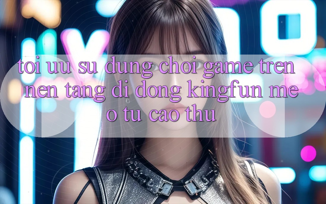Tối Ưu Sử dụng Chơi Game Trên Nền tảng di động Kingfun: Mẹo Từ Cao Thủ