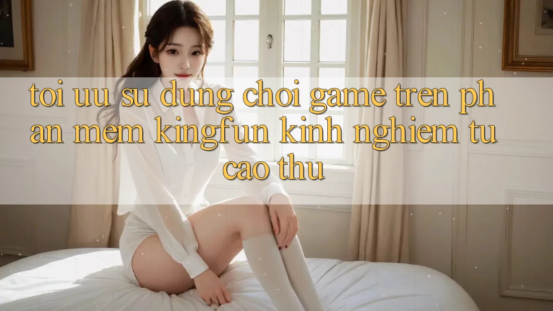 Tối Ưu Sử dụng Chơi Game Trên Phần mềm Kingfun: Kinh nghiệm Từ Cao Thủ