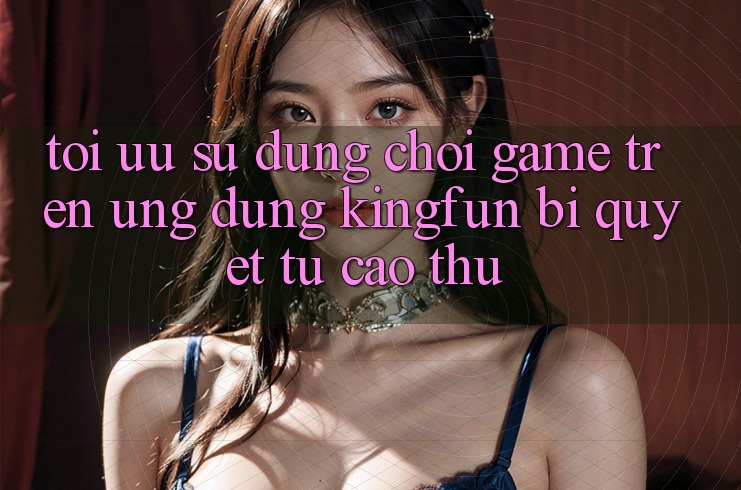 Tối Ưu Sử dụng Chơi Game Trên Ứng dụng Kingfun: Bí Quyết Từ Cao Thủ Tối Ưu Sử dụng Chơi Game Trên Ứng dụng Kingfun: Bí Quyết Từ Cao Thủ