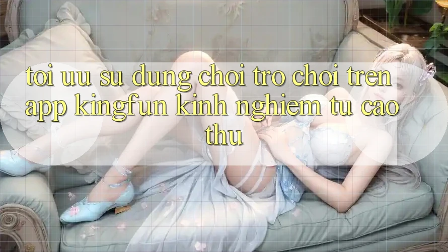 Tối Ưu Sử dụng Chơi Trò chơi Trên App Kingfun: Kinh nghiệm Từ Cao Thủ Tối Ưu Sử dụng Chơi Trò chơi Trên App Kingfun: Kinh nghiệm Từ Cao Thủ
