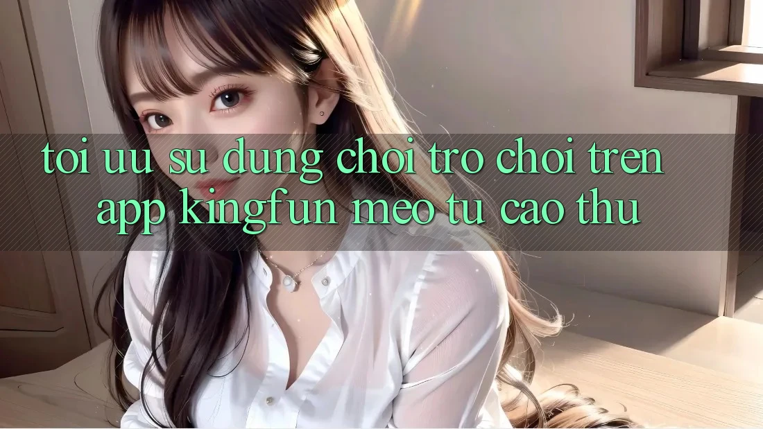 Tối Ưu Sử dụng Chơi Trò chơi Trên App Kingfun: Mẹo Từ Cao Thủ Tối Ưu Sử dụng Chơi Trò chơi Trên App Kingfun: Mẹo Từ Cao Thủ