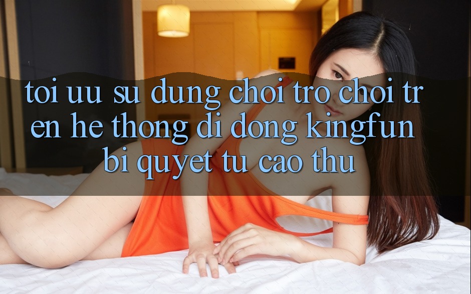 Tối Ưu Sử dụng Chơi Trò chơi Trên Hệ thống di động Kingfun: Bí Quyết Từ Cao Thủ