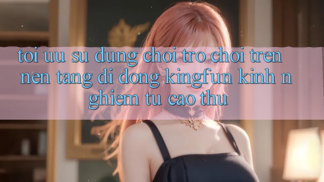 Tối Ưu Sử dụng Chơi Trò chơi Trên Nền tảng di động Kingfun: Kinh nghiệm Từ Cao Thủ