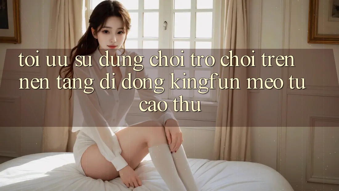 Tối Ưu Sử dụng Chơi Trò chơi Trên Nền tảng di động Kingfun: Mẹo Từ Cao Thủ