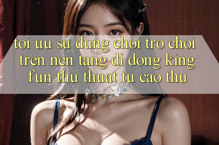 Tối Ưu Sử dụng Chơi Trò chơi Trên Nền tảng di động Kingfun: Thủ thuật Từ Cao Thủ Tối Ưu Sử dụng Chơi Trò chơi Trên Nền tảng di động Kingfun: Thủ thuật Từ Cao Thủ