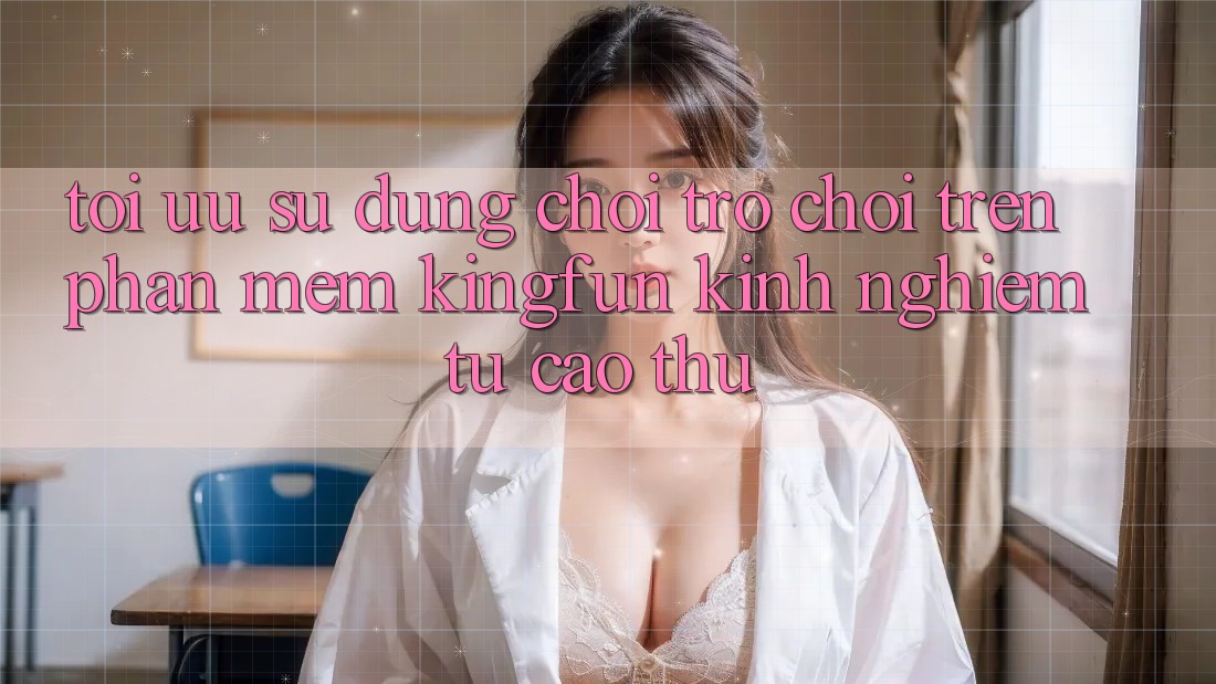 Tối Ưu Sử dụng Chơi Trò chơi Trên Phần mềm Kingfun: Kinh nghiệm Từ Cao Thủ