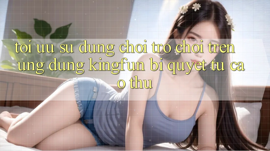 Tối Ưu Sử dụng Chơi Trò chơi Trên Ứng dụng Kingfun: Bí Quyết Từ Cao Thủ