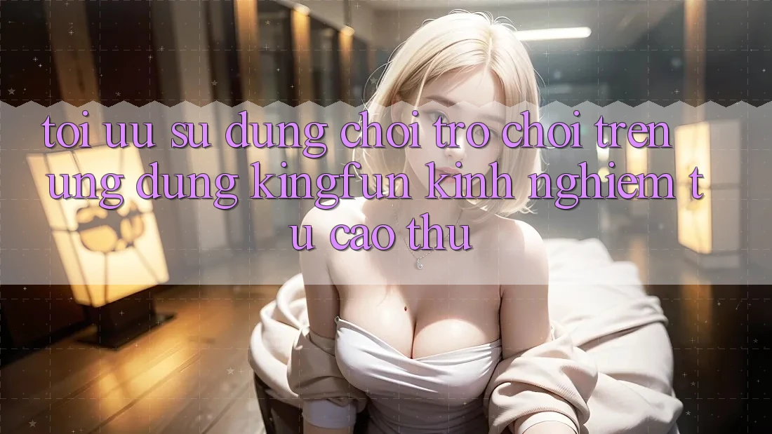 Tối Ưu Sử dụng Chơi Trò chơi Trên Ứng dụng Kingfun: Kinh nghiệm Từ Cao Thủ