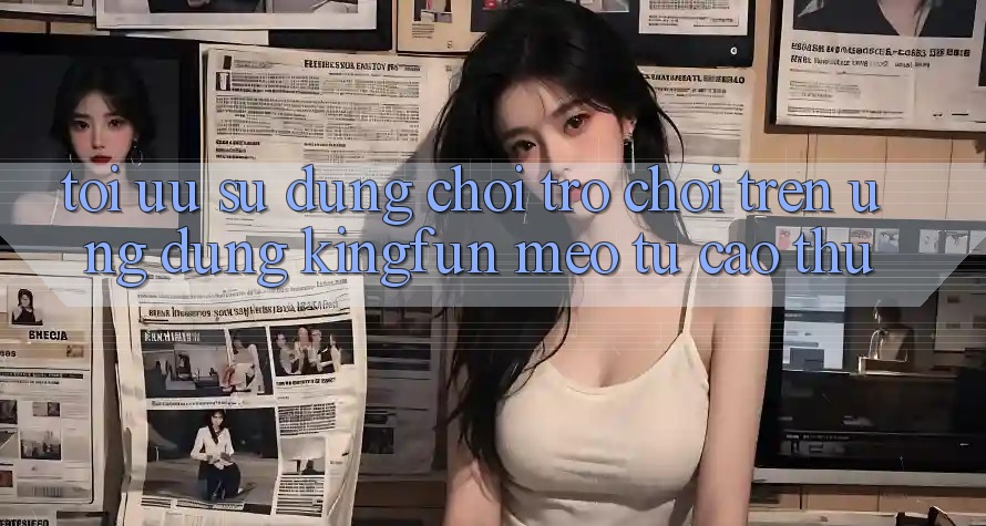 Tối Ưu Sử dụng Chơi Trò chơi Trên Ứng dụng Kingfun: Mẹo Từ Cao Thủ Tối Ưu Sử dụng Chơi Trò chơi Trên Ứng dụng Kingfun: Mẹo Từ Cao Thủ