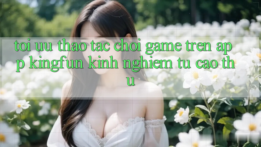 Tối Ưu Thao tác Chơi Game Trên App Kingfun: Kinh nghiệm Từ Cao Thủ