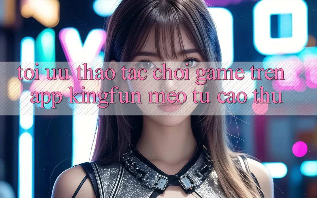 Tối Ưu Thao tác Chơi Game Trên App Kingfun: Mẹo Từ Cao Thủ Tối Ưu Thao tác Chơi Game Trên App Kingfun: Mẹo Từ Cao Thủ