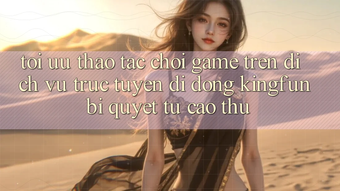 Tối Ưu Thao tác Chơi Game Trên Dịch vụ trực tuyến di động Kingfun: Bí Quyết Từ Cao Thủ