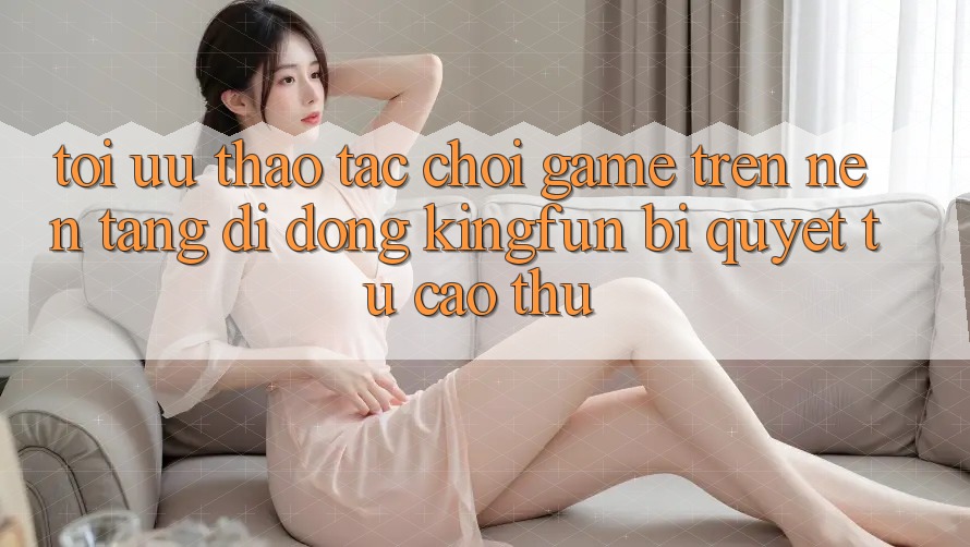 Tối Ưu Thao tác Chơi Game Trên Nền tảng di động Kingfun: Bí Quyết Từ Cao Thủ