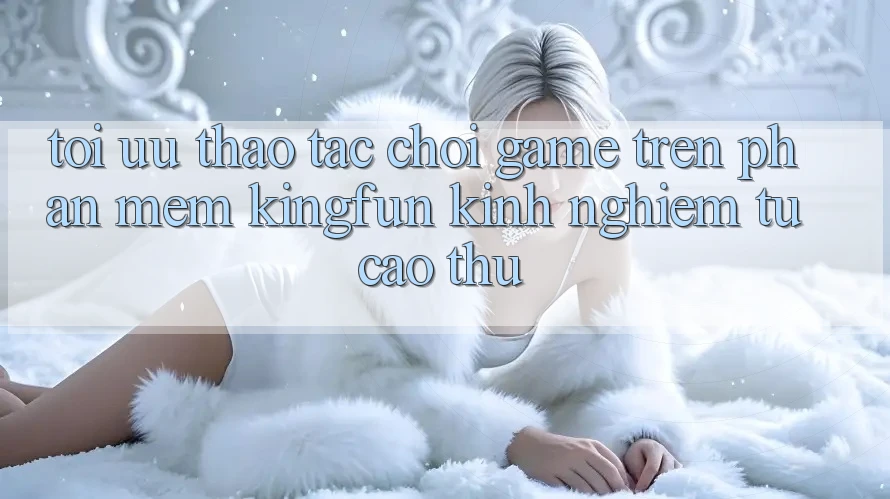 Tối Ưu Thao tác Chơi Game Trên Phần mềm Kingfun: Kinh nghiệm Từ Cao Thủ