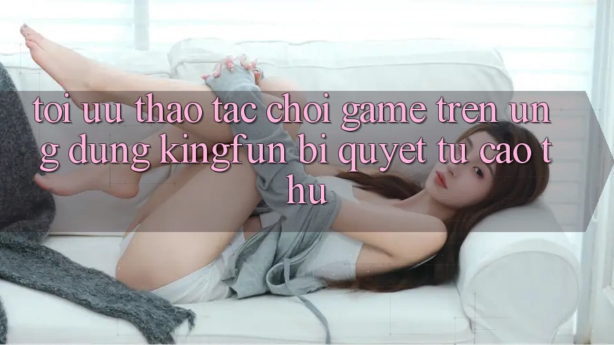 Tối Ưu Thao tác Chơi Game Trên Ứng dụng Kingfun: Bí Quyết Từ Cao Thủ