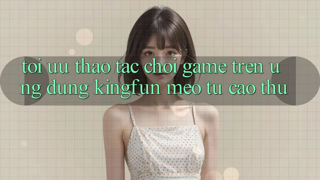 Tối Ưu Thao tác Chơi Game Trên Ứng dụng Kingfun: Mẹo Từ Cao Thủ