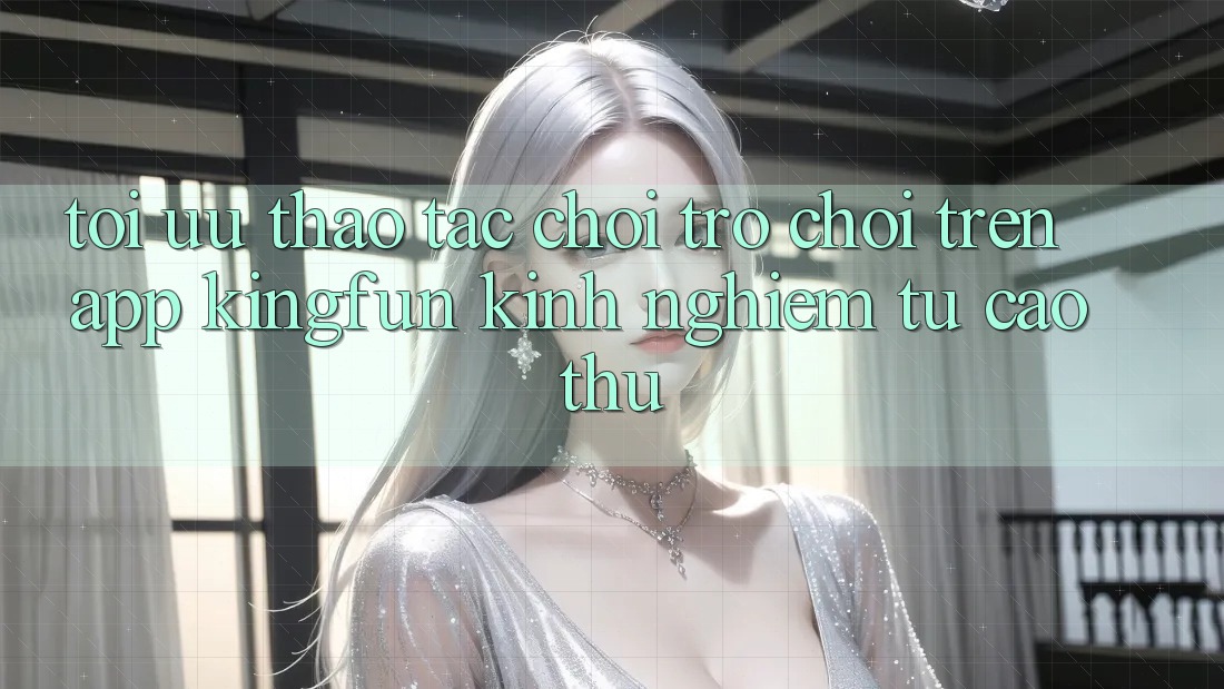 Tối Ưu Thao tác Chơi Trò chơi Trên App Kingfun: Kinh nghiệm Từ Cao Thủ
