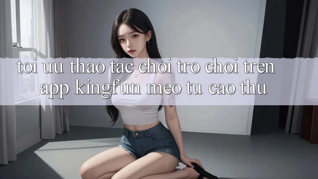 Tối Ưu Thao tác Chơi Trò chơi Trên App Kingfun: Mẹo Từ Cao Thủ Tối Ưu Thao tác Chơi Trò chơi Trên App Kingfun: Mẹo Từ Cao Thủ
