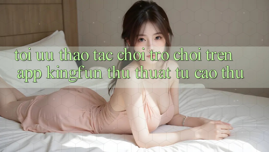 Tối Ưu Thao tác Chơi Trò chơi Trên App Kingfun: Thủ thuật Từ Cao Thủ
