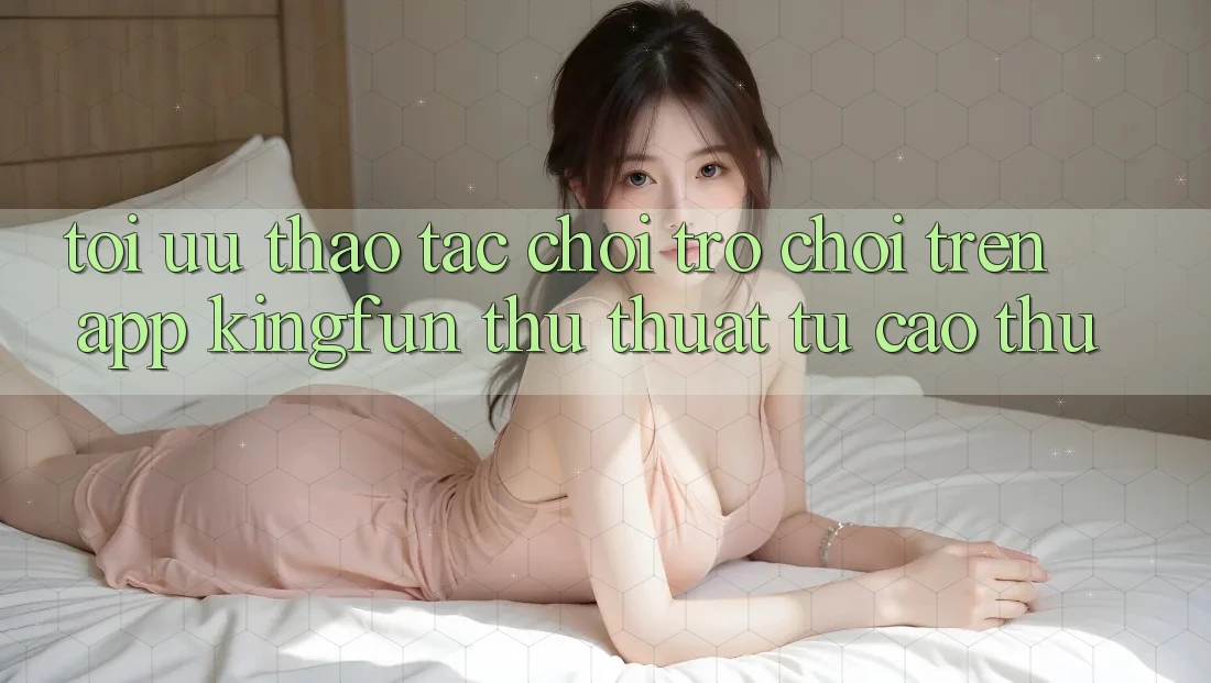 Tối Ưu Thao tác Chơi Trò chơi Trên App Kingfun: Thủ thuật Từ Cao Thủ Tối Ưu Thao tác Chơi Trò chơi Trên App Kingfun: Thủ thuật Từ Cao Thủ