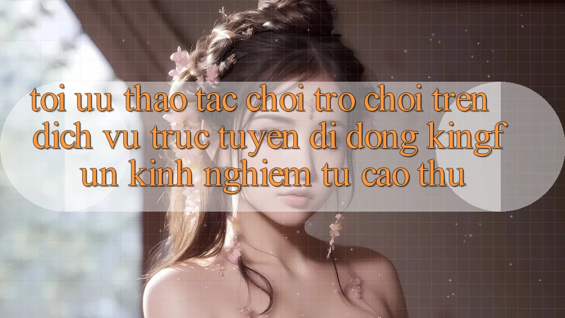 Tối Ưu Thao tác Chơi Trò chơi Trên Dịch vụ trực tuyến di động Kingfun: Kinh nghiệm Từ Cao Thủ