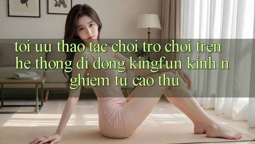 Tối Ưu Thao tác Chơi Trò chơi Trên Hệ thống di động Kingfun: Kinh nghiệm Từ Cao Thủ