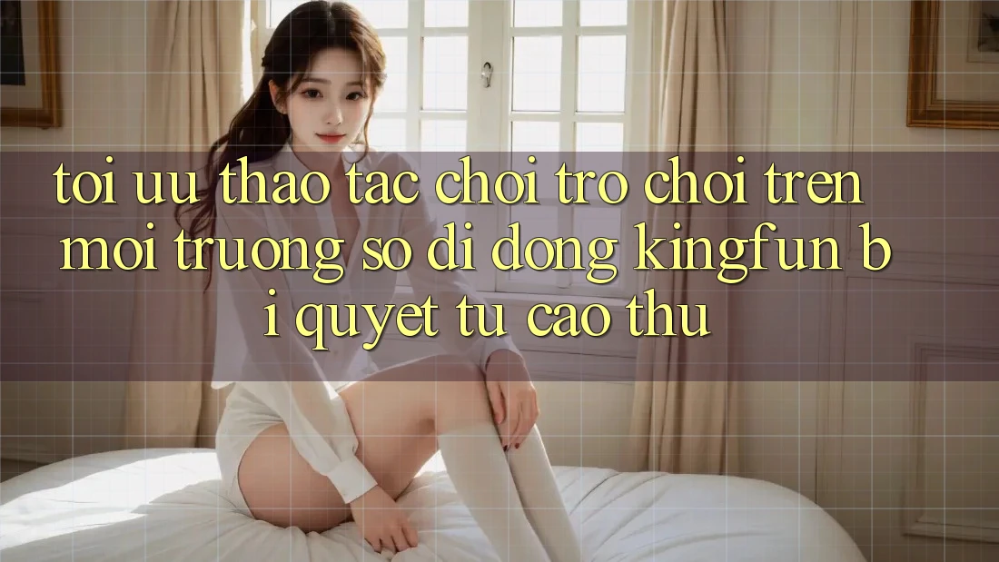 Tối Ưu Thao tác Chơi Trò chơi Trên Môi trường số di động Kingfun: Bí Quyết Từ Cao Thủ Tối Ưu Thao tác Chơi Trò chơi Trên Môi trường số di động Kingfun: Bí Quyết Từ Cao Thủ