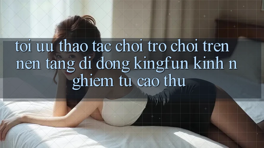 Tối Ưu Thao tác Chơi Trò chơi Trên Nền tảng di động Kingfun: Kinh nghiệm Từ Cao Thủ Tối Ưu Thao tác Chơi Trò chơi Trên Nền tảng di động Kingfun: Kinh nghiệm Từ Cao Thủ