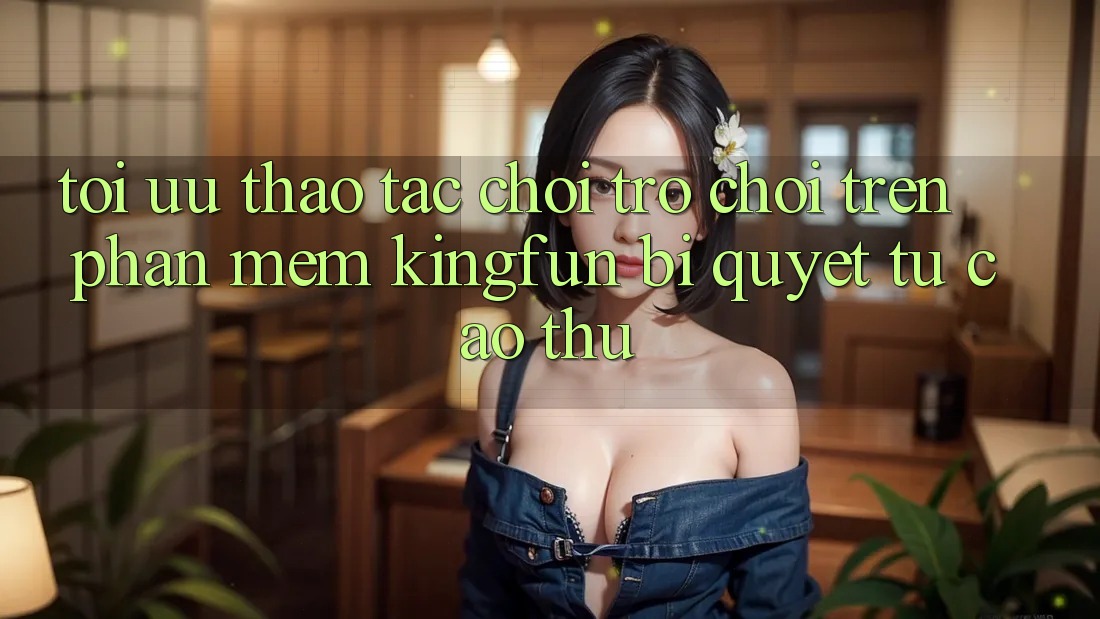 Tối Ưu Thao tác Chơi Trò chơi Trên Phần mềm Kingfun: Bí Quyết Từ Cao Thủ Tối Ưu Thao tác Chơi Trò chơi Trên Phần mềm Kingfun: Bí Quyết Từ Cao Thủ