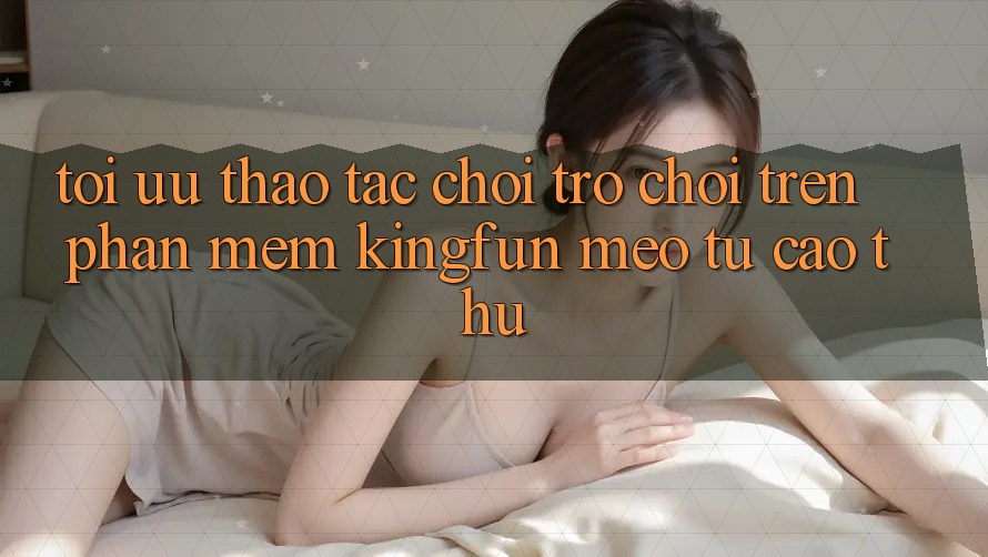 Tối Ưu Thao tác Chơi Trò chơi Trên Phần mềm Kingfun: Mẹo Từ Cao Thủ Tối Ưu Thao tác Chơi Trò chơi Trên Phần mềm Kingfun: Mẹo Từ Cao Thủ