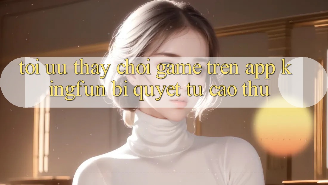 Tối Ưu Thấy Chơi Game Trên App Kingfun: Bí Quyết Từ Cao Thủ Tối Ưu Thấy Chơi Game Trên App Kingfun: Bí Quyết Từ Cao Thủ