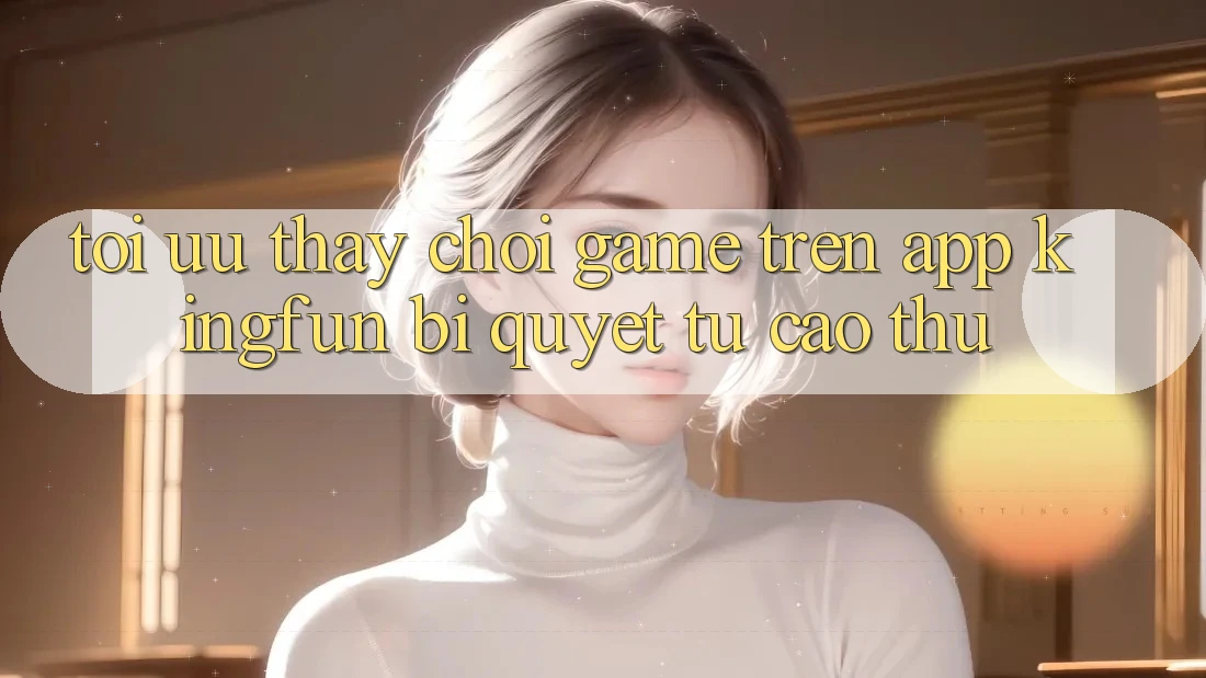 Tối Ưu Thấy Chơi Game Trên App Kingfun: Bí Quyết Từ Cao Thủ Tối Ưu Thấy Chơi Game Trên App Kingfun: Bí Quyết Từ Cao Thủ