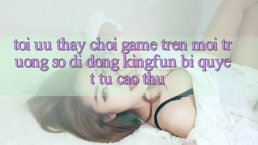 Tối Ưu Thấy Chơi Game Trên Môi trường số di động Kingfun: Bí Quyết Từ Cao Thủ