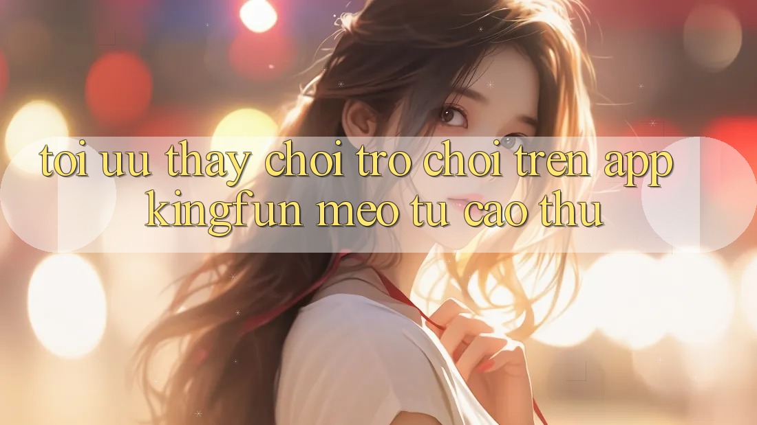 Tối Ưu Thấy Chơi Trò chơi Trên App Kingfun: Mẹo Từ Cao Thủ