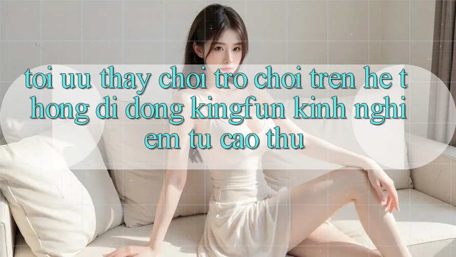 Tối Ưu Thấy Chơi Trò chơi Trên Hệ thống di động Kingfun: Kinh nghiệm Từ Cao Thủ