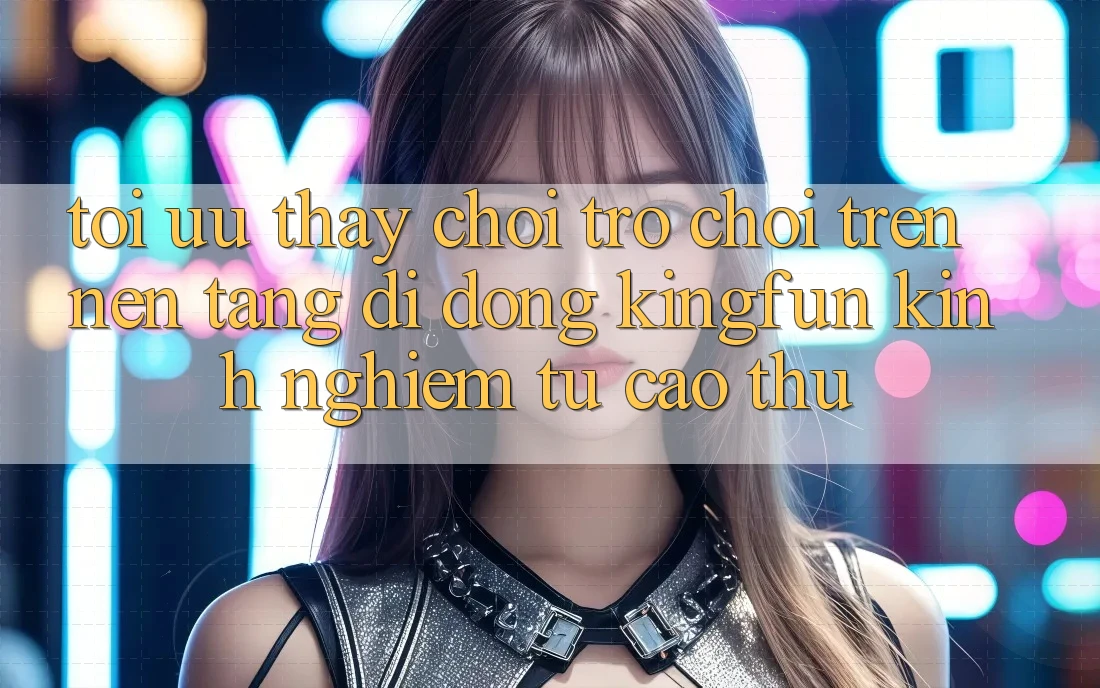 Tối Ưu Thấy Chơi Trò chơi Trên Nền tảng di động Kingfun: Kinh nghiệm Từ Cao Thủ Tối Ưu Thấy Chơi Trò chơi Trên Nền tảng di động Kingfun: Kinh nghiệm Từ Cao Thủ