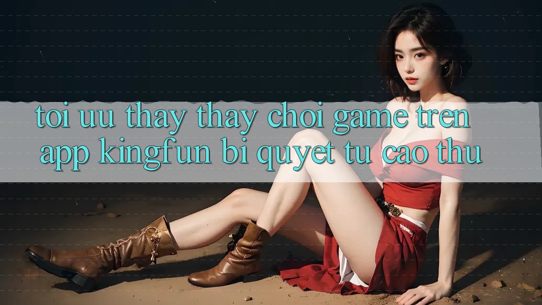 Tối Ưu Thấy thấy Chơi Game Trên App Kingfun: Bí Quyết Từ Cao Thủ Tối Ưu Thấy thấy Chơi Game Trên App Kingfun: Bí Quyết Từ Cao Thủ