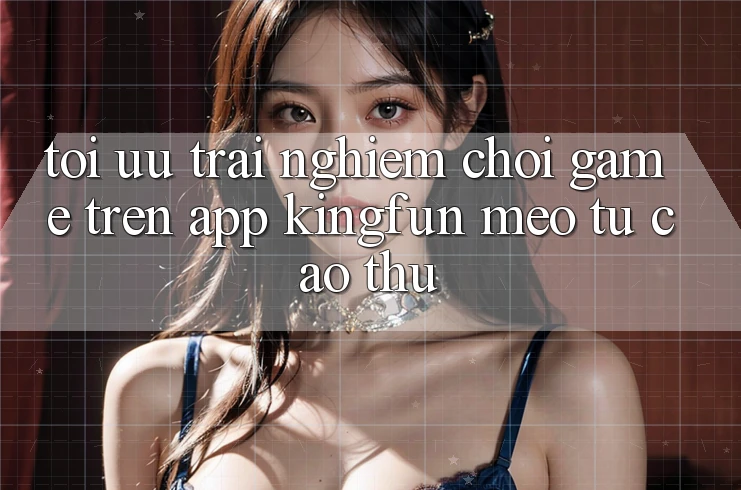 Tối Ưu Trải Nghiệm Chơi Game Trên App Kingfun: Mẹo Từ Cao Thủ