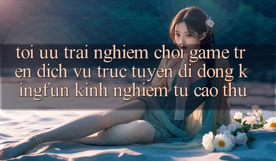 Tối Ưu Trải nghiệm Chơi Game Trên Dịch vụ trực tuyến di động Kingfun: Kinh nghiệm Từ Cao Thủ