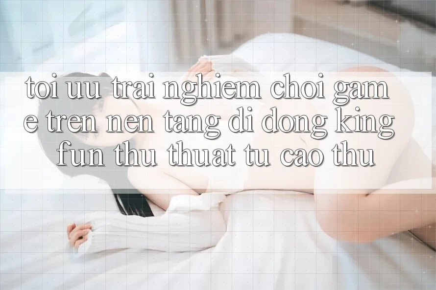 Tối Ưu Trải nghiệm Chơi Game Trên Nền tảng di động Kingfun: Thủ thuật Từ Cao Thủ Tối Ưu Trải nghiệm Chơi Game Trên Nền tảng di động Kingfun: Thủ thuật Từ Cao Thủ