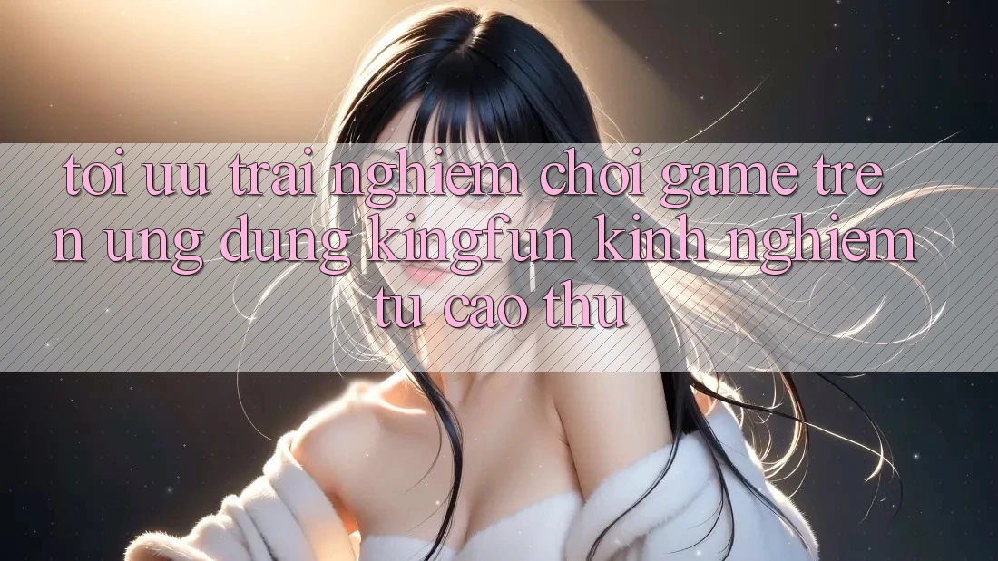 Tối Ưu Trải Nghiệm Chơi Game Trên Ứng dụng Kingfun: Kinh nghiệm Từ Cao Thủ