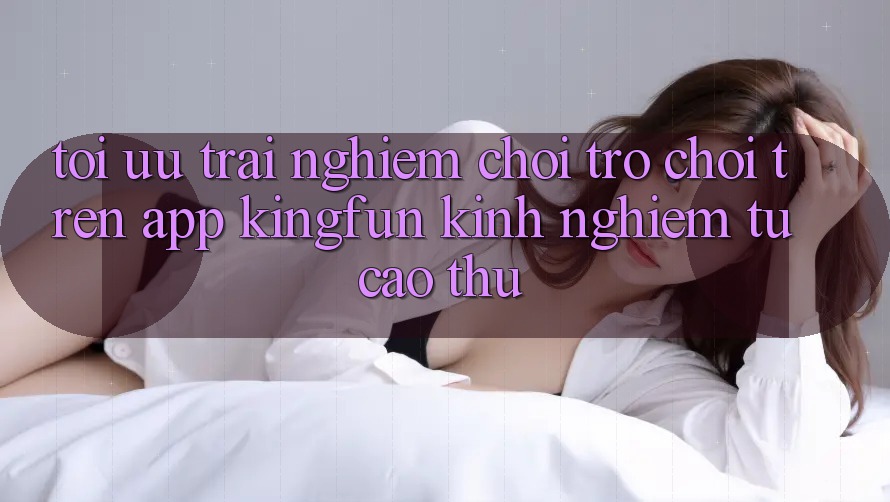 Tối Ưu Trải Nghiệm Chơi Trò chơi Trên App Kingfun: Kinh nghiệm Từ Cao Thủ