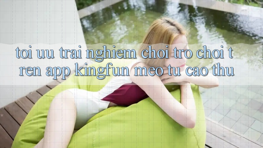 Tối Ưu Trải Nghiệm Chơi Trò chơi Trên App Kingfun: Mẹo Từ Cao Thủ