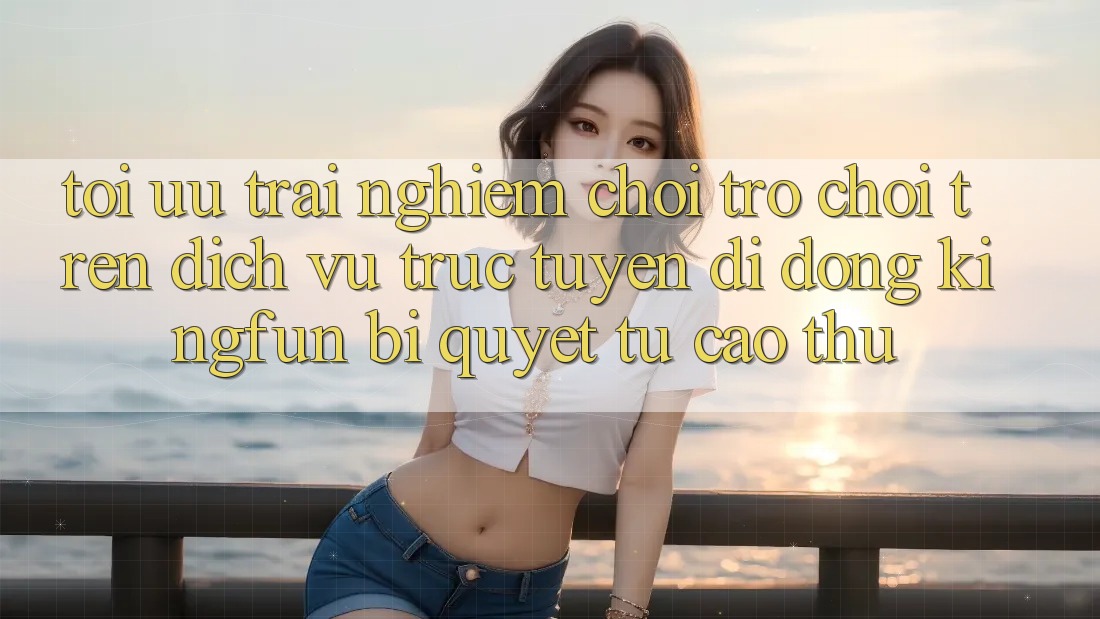 Tối Ưu Trải Nghiệm Chơi Trò chơi Trên Dịch vụ trực tuyến di động Kingfun: Bí Quyết Từ Cao Thủ Tối Ưu Trải Nghiệm Chơi Trò chơi Trên Dịch vụ trực tuyến di động Kingfun: Bí Quyết Từ Cao Thủ
