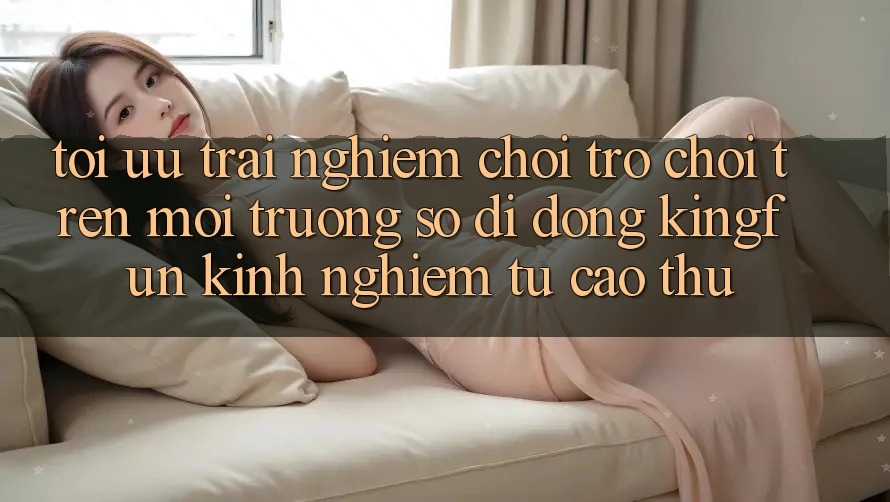 Tối Ưu Trải Nghiệm Chơi Trò chơi Trên Môi trường số di động Kingfun: Kinh nghiệm Từ Cao Thủ Tối Ưu Trải Nghiệm Chơi Trò chơi Trên Môi trường số di động Kingfun: Kinh nghiệm Từ Cao Thủ