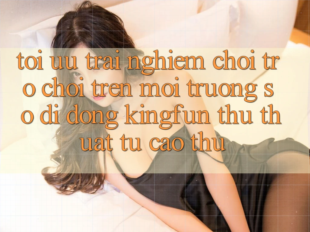 Tối Ưu Trải Nghiệm Chơi Trò chơi Trên Môi trường số di động Kingfun: Thủ thuật Từ Cao Thủ