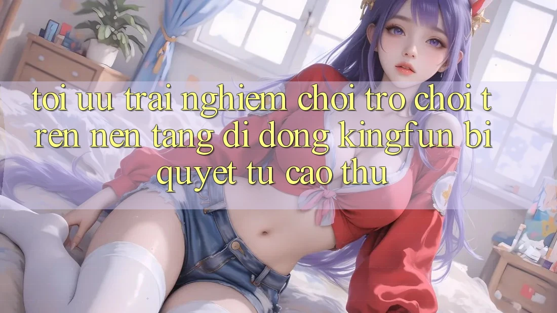 Tối Ưu Trải Nghiệm Chơi Trò chơi Trên Nền tảng di động Kingfun: Bí Quyết Từ Cao Thủ